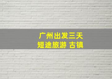 广州出发三天短途旅游 古镇